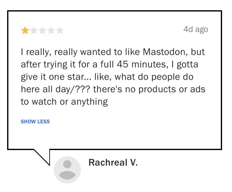 (4d ago)
I really, really wanted to like Mastodon, but
after trying it for a full 45 minutes, | gotta
give it one star... like, what do people do
here all day/??? there's no products or ads
to watch or anything
-Rachreal V.
 (4d ago)
I really, really wanted to like Mastodon, but
after trying it for a full 45 minutes, | gotta
give it one star... like, what do people do
here all day/??? there's no products or ads
to watch or anything
-Rachreal V.