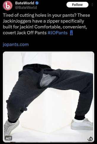a promoted tweet from "bate world" that says
 "Tired of cutting holes in your pants? These JackinJoggers have a zipper specifically cut for jackin! Comfortable, convenient, covert Jack Off Pants #JOPants 👖
"jopants.com"

and then there is a picture of someone modeling the pants with their legs spread out wide so you can see the extra large zipper opening in the crotch (the model has underwear on fortunately)