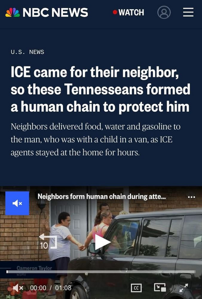 screenshot of a news article from NBC News. The headline reads, "ICE came for their neighbor, so these Tennesseans formed a human chain to protect him." Below the headline, there is a subheading that states, "Neighbors delivered food, water and gasoline to the man, who was with a child in a van, as ICE agents stayed at the home for hours." The article is under the "U.S. News" section. A video thumbnail is visible, showing two people holding hands near a door, with a van in the background. The video is titled "Neighbors form human chain during atte..." and is 1 minute and 8 seconds long. The video is from WSMV, and the play button is visible, indicating it can be played. The NBC News logo is at the top left corner, and there is a "WATCH" button and a user icon on the top right corner.