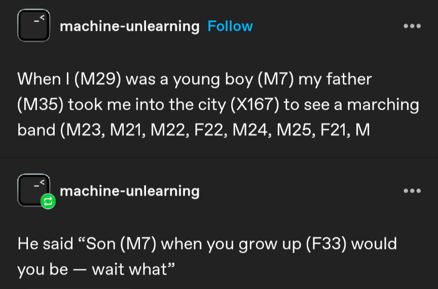 screenshot of posts from tumblr user machine-unlearning that read:

"When I (M29) was a young boy (M7) my father (M35) took me into the city (X167) to see a marching band (M23, M21, M22, F22, M24, M25, F21, M

He said "Son (M7) when you grow up (F33) would you be -- wait what"