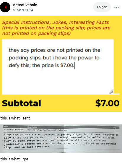 tumblr user detectivehole: showing a package slip entry form that says special instructions, jokes, interesting facts. prices are not printed on packing slips. the filled in field reads they say prices are not packing slips. but i have the power to defy thiis. the price is 7 dollars. then beneath that there is the filled in printed out packing slip saying the filled in field reads they say prices are not packing slips. but i have the power to defy thiis. the price is missing? unknown? spirited away by some esoteric force? gradually i become certain that the price is not printed on the packing slip, and never was