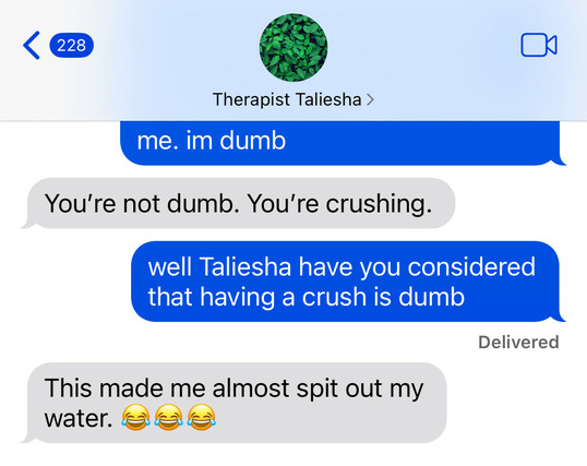 
Therapist Taliesha 

me (cut off message): me. im dumb

therapist: You're not dumb. You're crushing.

me: well Taliesha have you considered
that having a crush is dumb

therapist: This made me almost spit out my
water. (three laughing emojis)