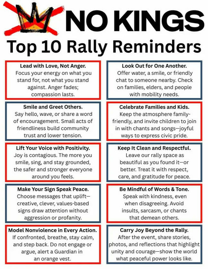 NO KINGS
Top 10 Rally Reminders
Lead with Love, Not Anger.
Focus your energy on what you stand for, not what you stand against. Anger fades; compassion lasts.
Smile and Greet Others.
Say hello, wave, or share a word of encouragement. Small acts of friendliness build community trust and lower tension.
Lift Your Voice with Positivity.
Joy is contagious. The more you smile, sing, and stay grounded, the safer and stronger everyone around you feels.
Make Your Sign Speak Peace.
Choose messages that u…