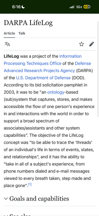
DARPA LifeLog

LifeLog was a project of the Information
Processing Techniques Office of the Defense
Advanced Research Projects Agency (DARPA)
of the U.S. Department of Defense (DOD).
According to its bid solicitation pamphlet in
2003, it was to be "an ontology-based
(sub) system that captures, stores, and makes
accessible the flow of one person's experience
in and interactions with the world in order to
support a broad spectrum of
associates/assistants and other system
capabilities". The objec…