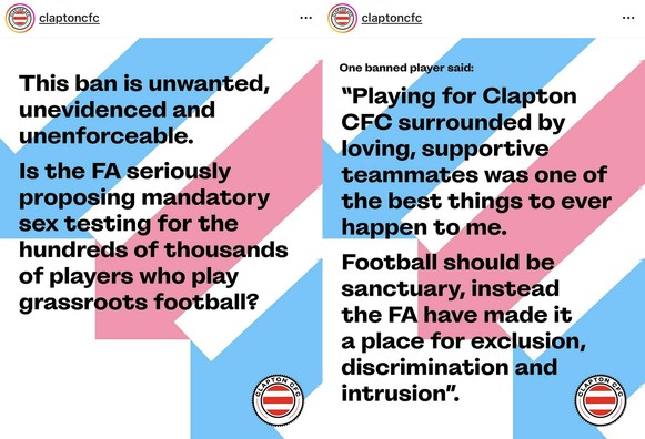 claptoncfc

This ban is unwanted,
unevidenced and
unenforceable.

Is the FA seriously
proposing mandatory
sex testing for the
hundreds of thousands
of players who play
grassroots football?

One banned player said:
"Playing for Clapton
CFC surrounded by
loving, supportive
teammates was one of
the best things to ever
happen to me.
Football should be
sanctuary, instead
the FA have made it
a place for exclusion,
discrimination and
intrusion".
