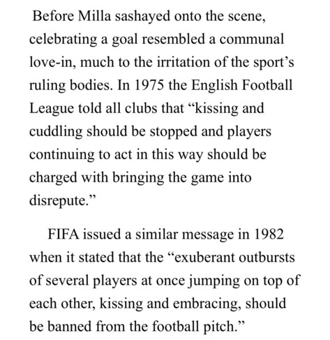 Before Milla sashayed onto the scene,
celebrating a goal resembled a communal
love-in, much to the irritation of the sport's
ruling bodies. In 1975 the English Football
League told all clubs that "kissing and
cuddling should be stopped and players
continuing to act in this way should be
charged with bringing the game into
disrepute.
FIFA issued a similar message in 1982
when it stated that the "exuberant outbursts
of several players at once jumping on top of
each other, kissing and embracing, s…