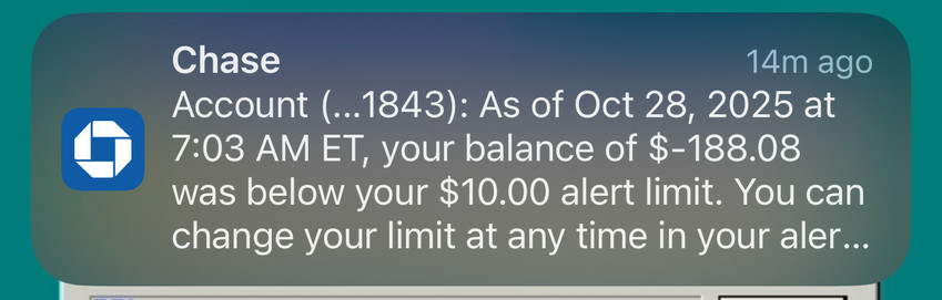 Chase
14m ago
Account (...1843): As of Oct 28, 2025 at
7:03 AM ET, your balance of $-188.08
was below your $10.00 alert limit. You can
change your limit at any time in your aler...