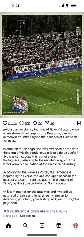 Last weekend, the fans of Rayo Vallecano once
again showed their support for Palestine, carrying
numerous country flags to the benches of Campo de
Vallecas.
In addition to the flags, the fans extended a strip with
the phrase "Nadie puede ocupar la raiz de un sueño"
(No one can occupy the root of a dream" in
Portuguese), referring to the resistance against the
Israeli army's occupation of the Palestinian territory.
According to the Vallecas Portal, the sentence is
inspired by the verse "no one c…