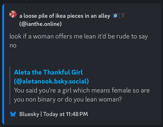 
Aleta the Thankful Girl
(@aletanook.bsky.social)
You said you're a girl which means female so are you non binary or do you lean woman?

quote post:

a loose pile of ikea pieces in an alley
(@ianthe.online)
look if a woman offers me lean it'd be rude to say no
