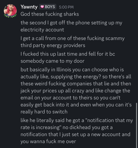 
God these fucking sharks
the second I got off the phone setting up my
electricity account
I get a call from one of these fucking scammy
third party energy providers
I fucked this up last time and fell for it bc
somebody came to my door
but basically in Illinois you can choose who is
actually like, supplying the energy? so there's all
these weird fucking companies that lie and then
jack your prices up all crazy and like change the
email on your account to theirs so you can't
easily get back int…