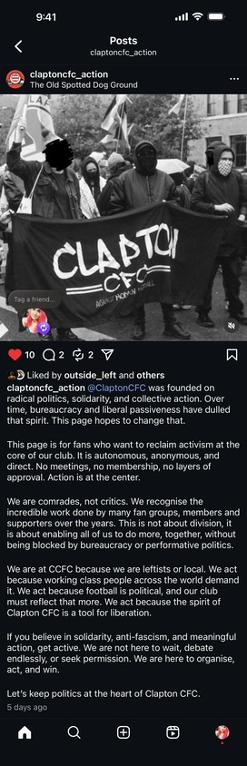 @ClaptonCFC was founded on
radical politics, solidarity, and collective action. Over
time, bureaucracy and liberal passiveness have dulled
that spirit. This page hopes to change that.
This page is for fans who want to reclaim activism at the
core of our club. It is autonomous, anonymous, and
direct. No meetings, no membership, no layers of
approval. Action is at the center.
We are comrades, not critics. We recognise the
incredible work done by many fan groups, members and
supporters over the ye…