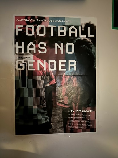 poster on my wall that says

CLAPTON COMMUNITY FOOTBALL CLUB
FOOTBALL HAS NO GENDER

WHY NINE PLAYERS?
The Clapton CFC Women's First Team and
Reserves Team have been kicking off
games with just nine players on the
pitch at the start.
The two other positions are left
deliberately vacant at the start to
represent the two FA bans - on women's
football as a whole in 1921 and on trans
women's involvement in football in 2025.
We hope other allies may adopt this
small but visible gesture.