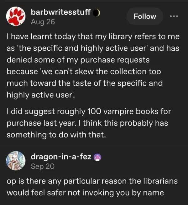 Still image. Screenshot of a social media post. 

barbwritesstuff

I have learnt today that my library refers to me as 'the specific and highly active user' and has denied some of my purchase requests because 'we can't skew the collection too much toward the taste of the specific and highly active user'.
I did suggest roughly 100 vampire books for purchase last year. I think this probably has something to do with that.


dragon-in-a-fez

op is there any particular reason the librarians would feel safer not invoking you by name