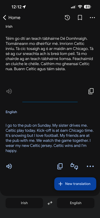 
Irish
Téim go dtí an teach tábhairne Dé Domhnaigh.
Tiomáineann mo dheirfiúr mé. Imrionn Celtic
inniu. Tá cic tosaigh ag 6 ar maidin am Chicago. Tá
sé ag cur sneachta ach is breá liom peil. Tá mo
chairde ag an teach tábhairne liomsa. Féachaimid
an cluiche le chéile. Caithim mo gheansai Celtic
nua. Buann Celtic agus taim sásta.

English
I go to the pub on Sunday. My sister drives me.
Celtic play today. Kick-off is at 6am Chicago time.
It's snowing but I love football. My friends are at
the pub w…