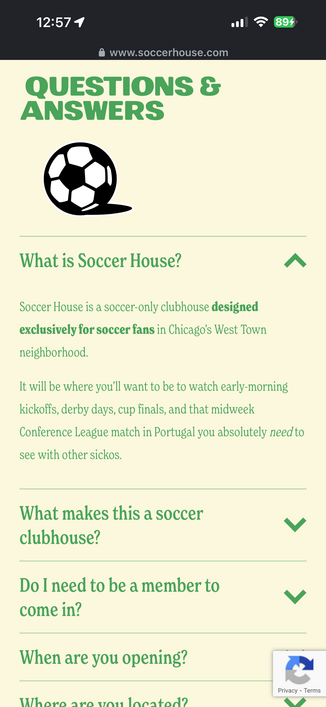 
QUESTIONS &
ANSWERS
What is Soccer House?
Soccer House is a soccer-only clubhouse designed
exclusively for soccer fans in Chicago's West Town
neighborhood.
It will be where you'll want to be to watch early-morning
kickoffs, derby days, cup finals, and that midweek
Conference League match in Portugal you absolutely need to
see with other sickos.
