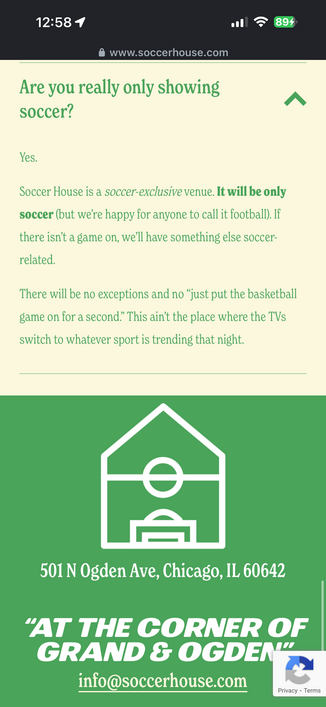 
Are you really only showing
soccer?
Yes.
Soccer House is a soccer-exclusive venue. It will be only
soccer (but we're happy for anyone to call it football). If
there isn't a game on, we'll have something else soccer-
related.
There will be no exceptions and no just put the basketball
game on for a second." This ain't the place where the TVs
switch to whatever sport is trending that night.
