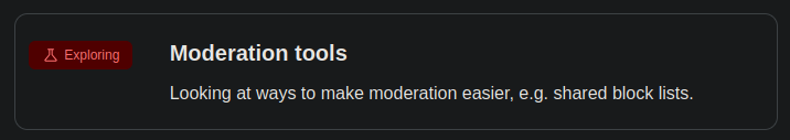 Mastodon Public Roadmap

Exploring: Moderation tools

Looking at ways to make moderation easier, e.g. shared block lists.