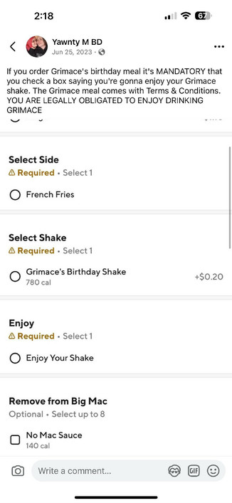 Post from my Facebook:

If you order Grimace's birthday meal it's MANDATORY that you check a box saying you're gonna enjoy your Grimace shake. The Grimace meal comes with Terms & Conditions.
YOU ARE LEGALLY OBLIGATED TO ENJOY DRINKING GRIMACE

Below is a screencap of a doordash order screen for the grimace birthday meal where one of the required fields is "Enjoy". The only option is "Enjoy Your Shake"