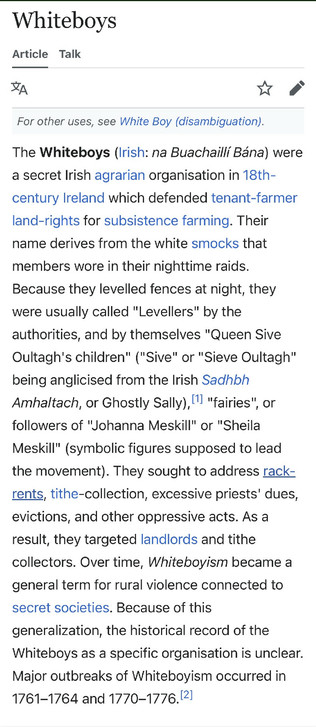 Whiteboys
Article Talk

For other uses, see White Boy (disambiguation).
The Whiteboys (Irish: na Buachaillí Bána) were a secret Irish agrarian organisation in 18th-century Ireland which defended tenant-farmer land-rights for subsistence farming. Their name derives from the white smocks that members wore in their nighttime raids.
Because they levelled fences at night, they were usually called "Levellers" by the authorities, and by themselves "Queen Sive Oultagh's children" ("Sive" or "Sieve Oult…