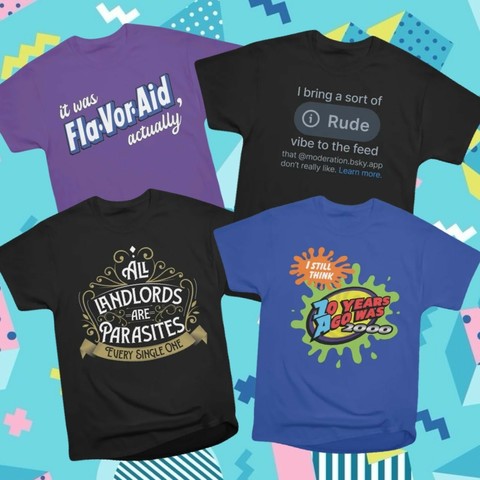 four of my shirt designs: 

it was flavor-aid, actually

I bring a sort of rude vibe to the feed that @moderation.bsky.app don't really like

all landlords are parasites

I still think 10 years ago was 2000