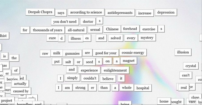 magnetic poetry that says

Deepak Chopra says according to science antidepressants increase depression
you don't need doctors
for thousands of years all-natural sexual Chinese forehead exercises cured illnesses and solved every mystery
raw milk gummies are good for your cosmic energy
put salt and seeds on a magnet and experience enlightenment
I simply couldn't believe it
I am stronger than a whole hospital