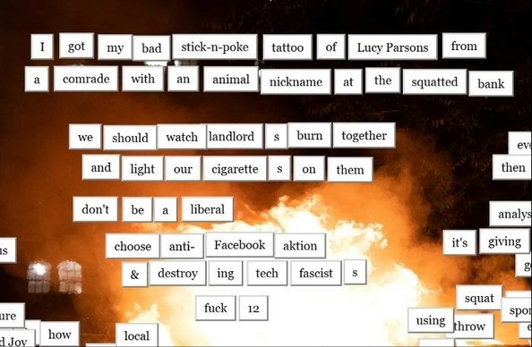 magnetic poetry that says

I got my bad stick-n-poke tattoo of Lucy Parsons from a comrade with an animal nickname at the squatted bank

we should watch landlords burn together and light our cigarettes on them

don't be a liberal
choose anti-Facebook aktion & destroying tech fascists

fuck 12