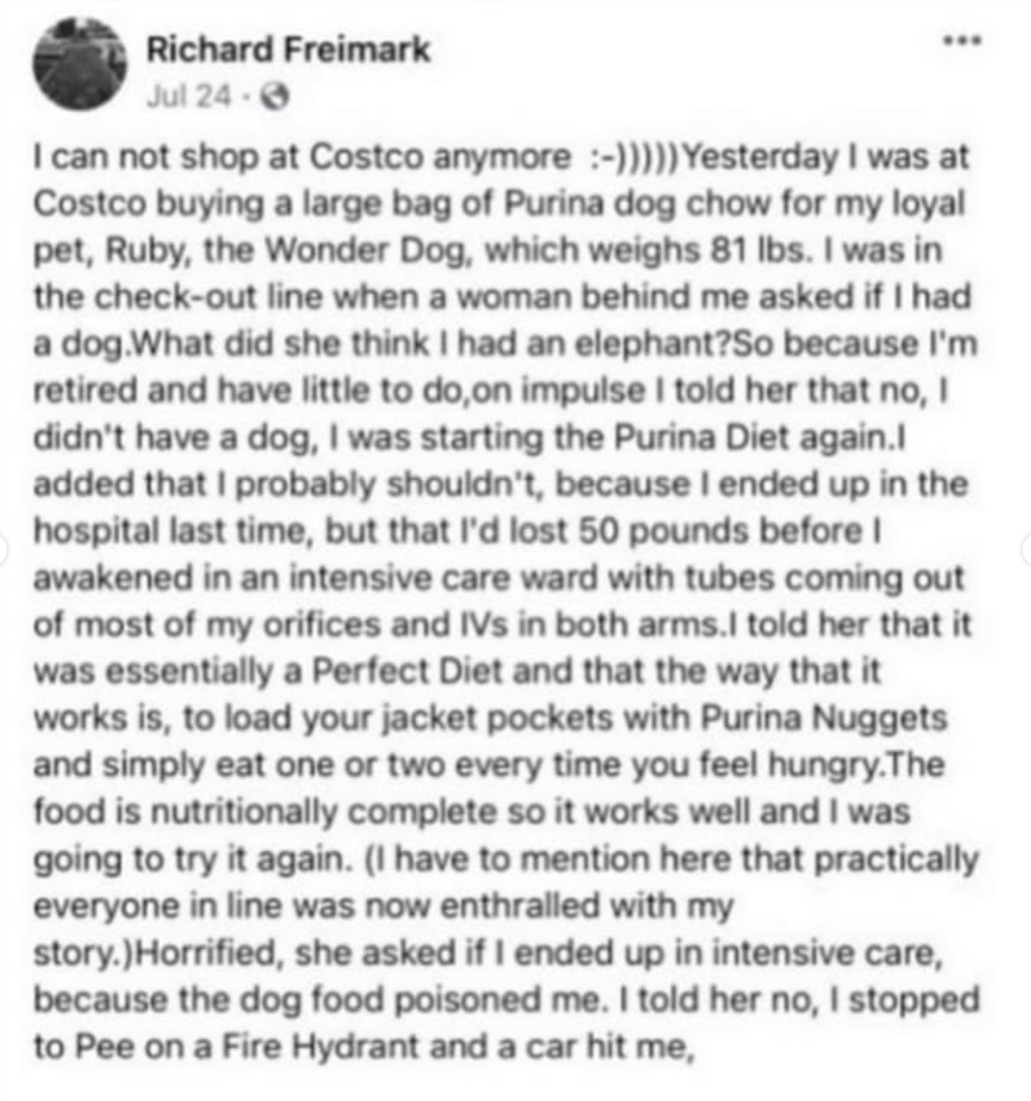 Facebook post by Richard Freimark

I can not shop at Costco anymore :-) /Yesterday I was at
Costco buying a large bag of Purina dog chow for my loyal
pet, Ruby, the Wonder Dog, which weighs 81 Ibs. I was in
the check-out line when a woman behind me asked if I had
a dog.What did she think I had an elephant?So because I'm
retired and have little to do,on impulse I told her that no, I
didn't have a dog, I was starting the Purina Diet again./
added that I probably shouldn't, because I ended up in the
hospital last time, but that I'd lost 50 pounds before I
awakened in an intensive care ward with tubes coming out
of most of my orifices and IVs in both arms.I told her that it
was essentially a Perfect Diet and that the way that it
works is, to load your jacket pockets with Purina Nuggets
and simply eat one or two every time you feel hungry. The
food is nutritionally complete so it works well and I was
going to try it again. (I have to mention here that practically
everyone in line was now enthralled with my
story.)Horrified, she asked if I ended up in intensive care,
because the dog food poisoned me. I told her no, I stopped
to Pee on a Fire Hydrant and a car hit me,