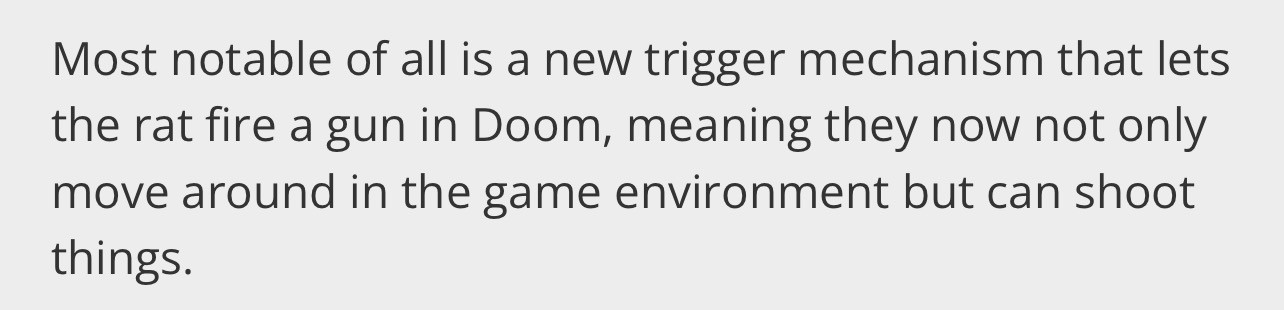Most notable of all is a new trigger mechanism that lets
the rat fire a gun in Doom, meaning they now not only
move around in the game environment but can shoot
things.