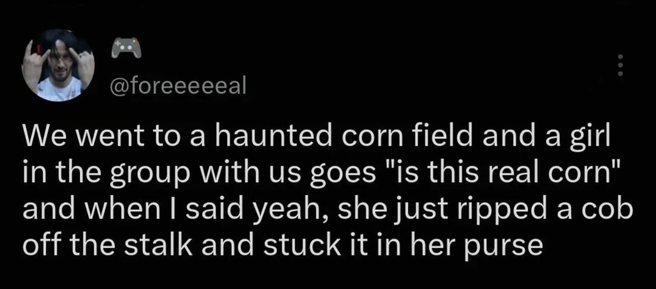 Tweet by @foreeeeeal
We went to a haunted corn field and a girl
in the group with us goes "is this real corn"
and when I said yeah, she just ripped a cob
off the stalk and stuck it in her purse