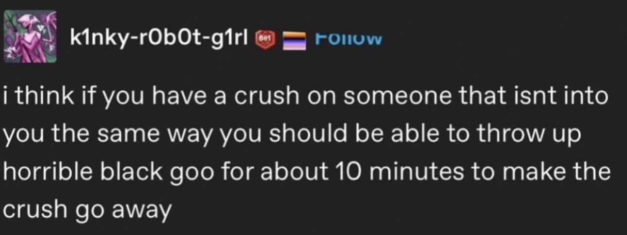 Tumblr post by k1nky-rObOt-91rl

i think if you have a crush on someone that isnt into
you the same way you should be able to throw up
horrible black goo for about 10 minutes to make the
crush go away